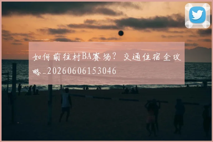 如何前往村BA赛场?交通住宿全攻略_20260606153046