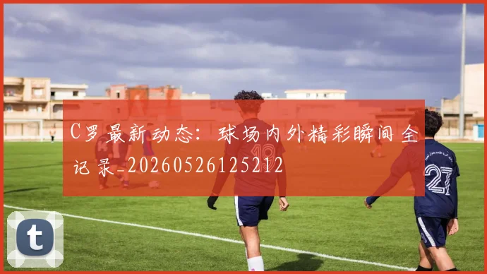 C罗最新动态:球场内外精彩瞬间全记录_20260526125212