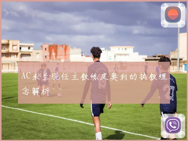 AC米兰现任主教练皮奥利的执教理念解析