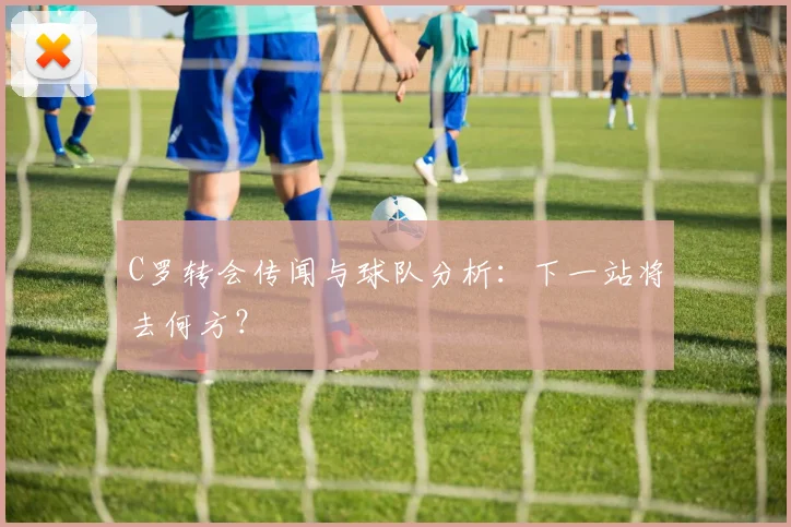 C罗转会传闻与球队分析:下一站将去何方?