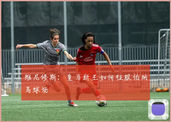 维尼修斯:皇马新王如何征服伯纳乌球场